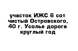  участок ИЖС 6 сот чистый Островского, 40 г. Усолье дорога круглый год 